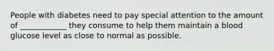 People with diabetes need to pay special attention to the amount of ____________ they consume to help them maintain a blood glucose level as close to normal as possible.
