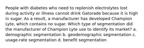 People with diabetes who need to replenish electrolytes lost during activity or illness cannot drink Gatorade because it is high in sugar. As a result, a manufacturer has developed Champion Lyte, which contains no sugar. Which type of segmentation did the manufacturer of Champion Lyte use to identify its market? a. demographic segmentation b. geodemographic segmentation c. usage-rate segmentation d. benefit segmentation