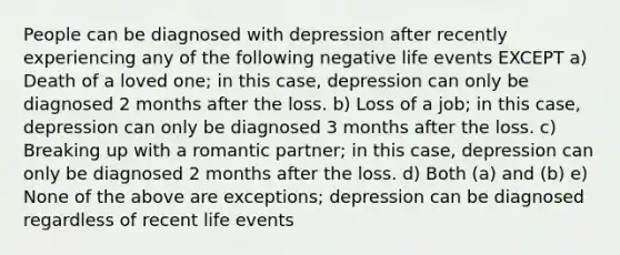 People can be diagnosed with depression after recently experiencing any of the following negative life events EXCEPT a) Death of a loved one; in this case, depression can only be diagnosed 2 months after the loss. b) Loss of a job; in this case, depression can only be diagnosed 3 months after the loss. c) Breaking up with a romantic partner; in this case, depression can only be diagnosed 2 months after the loss. d) Both (a) and (b) e) None of the above are exceptions; depression can be diagnosed regardless of recent life events