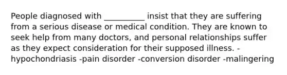 People diagnosed with __________ insist that they are suffering from a serious disease or medical condition. They are known to seek help from many doctors, and personal relationships suffer as they expect consideration for their supposed illness. -hypochondriasis -pain disorder -<a href='https://www.questionai.com/knowledge/kI4DlSjPCu-conversion-disorder' class='anchor-knowledge'>conversion disorder</a> -malingering