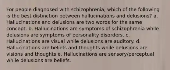 For people diagnosed with schizophrenia, which of the following is the best distinction between hallucinations and delusions? a. Hallucinations and delusions are two words for the same concept. b. Hallucinations are symptoms of schizophrenia while delusions are symptoms of personality disorders. c. Hallucinations are visual while delusions are auditory. d. Hallucinations are beliefs and thoughts while delusions are visions and thoughts e. Hallucinations are sensory/perceptual while delusions are beliefs.