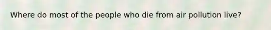 Where do most of the people who die from air pollution live?