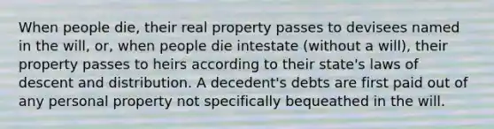 When people die, their real property passes to devisees named in the will, or, when people die intestate (without a will), their property passes to heirs according to their state's laws of descent and distribution. A decedent's debts are first paid out of any personal property not specifically bequeathed in the will.