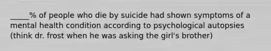 _____% of people who die by suicide had shown symptoms of a mental health condition according to psychological autopsies (think dr. frost when he was asking the girl's brother)