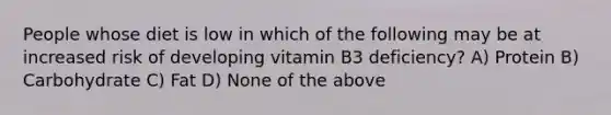 People whose diet is low in which of the following may be at increased risk of developing vitamin B3 deficiency? A) Protein B) Carbohydrate C) Fat D) None of the above