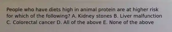 People who have diets high in animal protein are at higher risk for which of the following? A. Kidney stones B. Liver malfunction C. Colorectal cancer D. All of the above E. None of the above