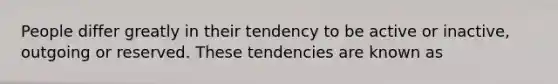 People differ greatly in their tendency to be active or inactive, outgoing or reserved. These tendencies are known as