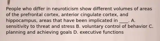 People who differ in neuroticism show different volumes of areas of the prefrontal cortex, anterior cingulate cortex, and hippocampus, areas that have been implicated in ____. A. sensitivity to threat and stress B. voluntary control of behavior C. planning and achieving goals D. executive functions