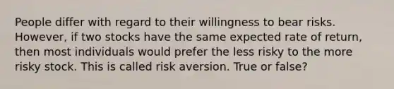 People differ with regard to their willingness to bear risks. However, if two stocks have the same expected rate of return, then most individuals would prefer the less risky to the more risky stock. This is called risk aversion. True or false?