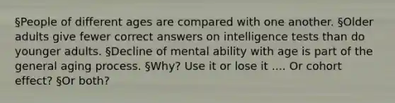 §People of different ages are compared with one another. §Older adults give fewer correct answers on intelligence tests than do younger adults. §Decline of mental ability with age is part of the general aging process. §Why? Use it or lose it .... Or cohort effect? §Or both?