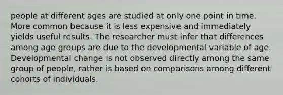 people at different ages are studied at only one point in time. More common because it is less expensive and immediately yields useful results. The researcher must infer that differences among age groups are due to the developmental variable of age. Developmental change is not observed directly among the same group of people, rather is based on comparisons among different cohorts of individuals.