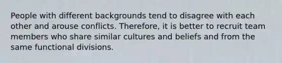 People with different backgrounds tend to disagree with each other and arouse conflicts. Therefore, it is better to recruit team members who share similar cultures and beliefs and from the same functional divisions.