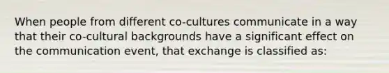 When people from different co-cultures communicate in a way that their co-cultural backgrounds have a significant effect on the communication event, that exchange is classified as: