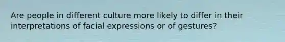 Are people in different culture more likely to differ in their interpretations of facial expressions or of gestures?