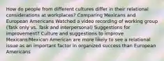 How do people from different cultures differ in their relational considerations at workplaces? Comparing Mexicans and European Americans Watched a video recording of working group (Task only vs. Task and interpersonal) Suggestions for improvement? Culture and suggestions to improve Mexicans/Mexican American are more likely to see a relational issue as an important factor in organized success than European Americans