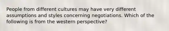 People from different cultures may have very different assumptions and styles concerning negotiations. Which of the following is from the western perspective?