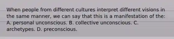 When people from different cultures interpret different visions in the same manner, we can say that this is a manifestation of the: A. personal unconscious. B. collective unconscious. C. archetypes. D. preconscious.