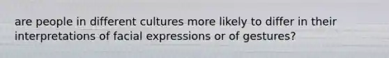 are people in different cultures more likely to differ in their interpretations of facial expressions or of gestures?