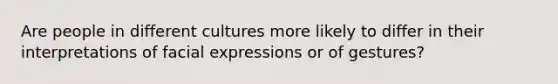 Are people in different cultures more likely to differ in their interpretations of facial expressions or of gestures?