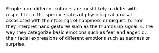 People from different cultures are most likely to differ with respect to: a. the specific states of physiological arousal associated with their feelings of happiness or disgust. b. how they interpret hand gestures such as the thumbs up signal. c. the way they categorize basic emotions such as fear and anger. d. their facial expressions of different emotions such as sadness or surprise.