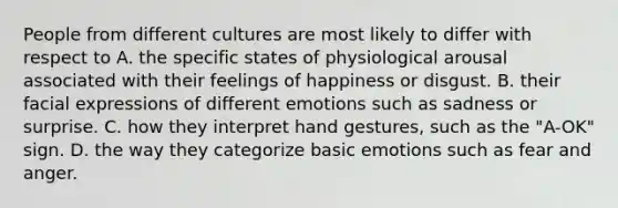 People from different cultures are most likely to differ with respect to A. the specific states of physiological arousal associated with their feelings of happiness or disgust. B. their facial expressions of different emotions such as sadness or surprise. C. how they interpret hand gestures, such as the "A-OK" sign. D. the way they categorize basic emotions such as fear and anger.