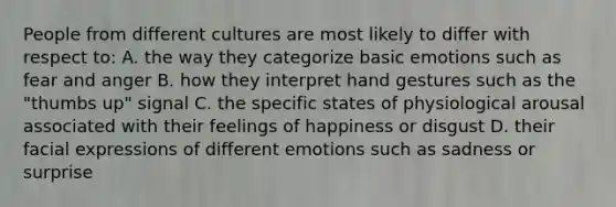 People from different cultures are most likely to differ with respect to: A. the way they categorize basic emotions such as fear and anger B. how they interpret hand gestures such as the "thumbs up" signal C. the specific states of physiological arousal associated with their feelings of happiness or disgust D. their facial expressions of different emotions such as sadness or surprise