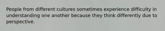 People from different cultures sometimes experience difficulty in understanding one another because they think differently due to perspective.