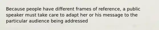 Because people have different frames of reference, a public speaker must take care to adapt her or his message to the particular audience being addressed