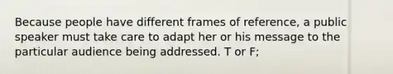 Because people have different frames of reference, a public speaker must take care to adapt her or his message to the particular audience being addressed. T or F;