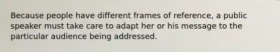 Because people have different frames of reference, a public speaker must take care to adapt her or his message to the particular audience being addressed.