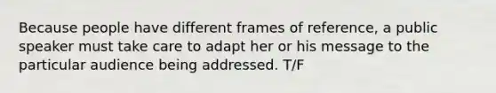 Because people have different frames of reference, a public speaker must take care to adapt her or his message to the particular audience being addressed. T/F