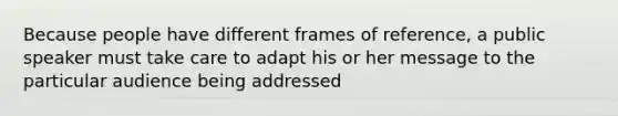 Because people have different frames of reference, a public speaker must take care to adapt his or her message to the particular audience being addressed