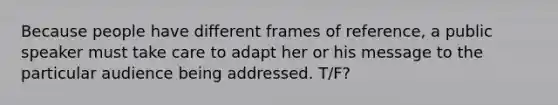 Because people have different frames of reference, a public speaker must take care to adapt her or his message to the particular audience being addressed. T/F?