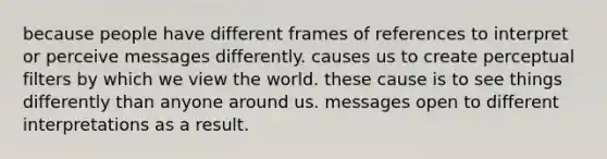 because people have different frames of references to interpret or perceive messages differently. causes us to create perceptual filters by which we view the world. these cause is to see things differently than anyone around us. messages open to different interpretations as a result.