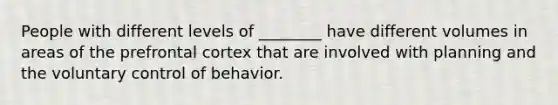 People with different levels of ________ have different volumes in areas of the prefrontal cortex that are involved with planning and the voluntary control of behavior.