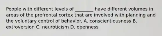 People with different levels of ________ have different volumes in areas of the prefrontal cortex that are involved with planning and the voluntary control of behavior. A. conscientiousness B. extroversion C. neuroticism D. openness