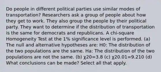 Do people in different political parties use similar modes of transportation? Researchers ask a group of people about how they get to work. They also group the people by their political party. They want to determine if the distribution of transportation is the same for democrats and republicans. A chi-square Homogeneity Test at the 1% significance level is performed. (a) The null and alternative hypotheses are: H0: The distribution of the two populations are the same. Ha: The distribution of the two populations are not the same. (b) χ20=3.8 (c) χ20.01=9.210 (d) What conclusions can be made? Select all that apply.