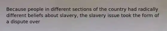 Because people in different sections of the country had radically different beliefs about slavery, the slavery issue took the form of a dispute over