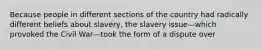 Because people in different sections of the country had radically different beliefs about slavery, the slavery issue—which provoked the Civil War—took the form of a dispute over