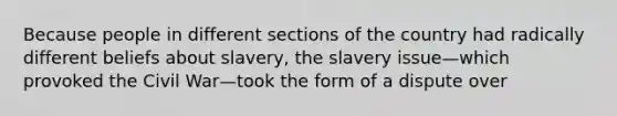 Because people in different sections of the country had radically different beliefs about slavery, the slavery issue—which provoked the Civil War—took the form of a dispute over