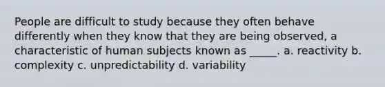 People are difficult to study because they often behave differently when they know that they are being observed, a characteristic of human subjects known as _____. a. reactivity b. complexity c. unpredictability d. variability