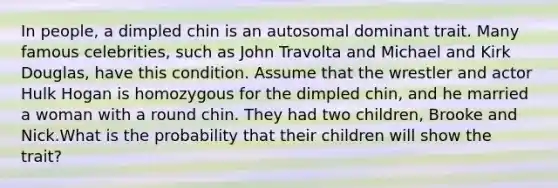 In people, a dimpled chin is an autosomal dominant trait. Many famous celebrities, such as John Travolta and Michael and Kirk Douglas, have this condition. Assume that the wrestler and actor Hulk Hogan is homozygous for the dimpled chin, and he married a woman with a round chin. They had two children, Brooke and Nick.What is the probability that their children will show the trait?