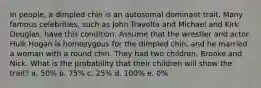 In people, a dimpled chin is an autosomal dominant trait. Many famous celebrities, such as John Travolta and Michael and Kirk Douglas, have this condition. Assume that the wrestler and actor Hulk Hogan is homozygous for the dimpled chin, and he married a woman with a round chin. They had two children, Brooke and Nick. What is the probability that their children will show the trait? a. 50% b. 75% c. 25% d. 100% e. 0%