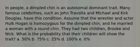 In people, a dimpled chin is an autosomal dominant trait. Many famous celebrities, such as John Travolta and Michael and Kirk Douglas, have this condition. Assume that the wrestler and actor Hulk Hogan is homozygous for the dimpled chin, and he married a woman with a round chin. They had two children, Brooke and Nick. What is the probability that their children will show the trait? a. 50% b. 75% c. 25% d. 100% e. 0%