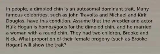 In people, a dimpled chin is an autosomal dominant trait. Many famous celebrities, such as John Travolta and Michael and Kirk Douglas, have this condition. Assume that the wrestler and actor Hulk Hogan is homozygous for the dimpled chin, and he married a woman with a round chin. They had two children, Brooke and Nick. What proportion of their female progeny (such as Brooke Hogan) will show the trait?