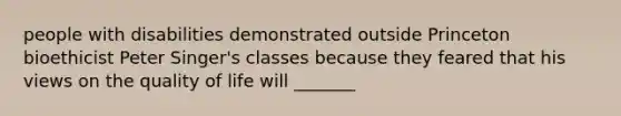 people with disabilities demonstrated outside Princeton bioethicist Peter Singer's classes because they feared that his views on the quality of life will _______