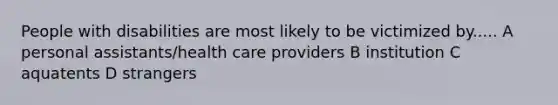 People with disabilities are most likely to be victimized by..... A personal assistants/health care providers B institution C aquatents D strangers