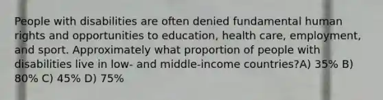 People with disabilities are often denied fundamental human rights and opportunities to education, health care, employment, and sport. Approximately what proportion of people with disabilities live in low- and middle-income countries?A) 35% B) 80% C) 45% D) 75%