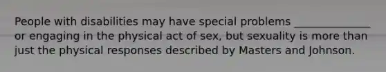 People with disabilities may have special problems ______________ or engaging in the physical act of sex, but sexuality is more than just the physical responses described by Masters and Johnson.