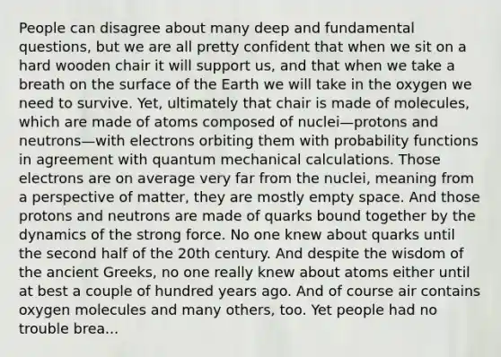 People can disagree about many deep and fundamental questions, but we are all pretty confident that when we sit on a hard wooden chair it will support us, and that when we take a breath on the surface of the Earth we will take in the oxygen we need to survive. Yet, ultimately that chair is made of molecules, which are made of atoms composed of nuclei—protons and neutrons—with electrons orbiting them with probability functions in agreement with quantum mechanical calculations. Those electrons are on average very far from the nuclei, meaning from a perspective of matter, they are mostly empty space. And those protons and neutrons are made of quarks bound together by the dynamics of the strong force. No one knew about quarks until the second half of the 20th century. And despite the wisdom of the ancient Greeks, no one really knew about atoms either until at best a couple of hundred years ago. And of course air contains oxygen molecules and many others, too. Yet people had no trouble brea...